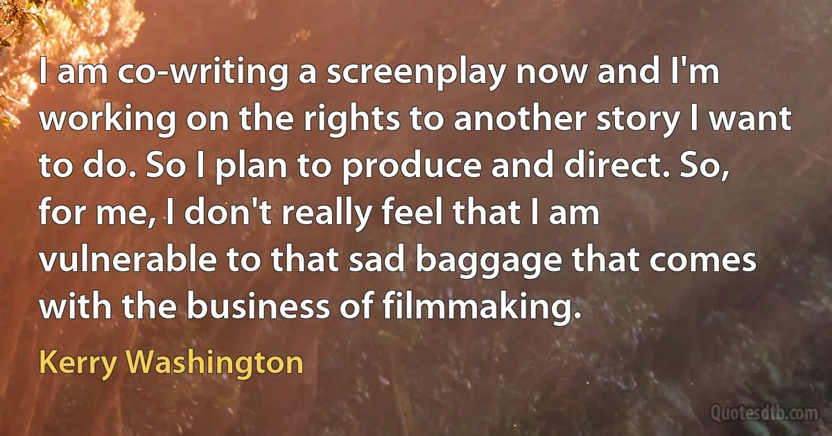 I am co-writing a screenplay now and I'm working on the rights to another story I want to do. So I plan to produce and direct. So, for me, I don't really feel that I am vulnerable to that sad baggage that comes with the business of filmmaking. (Kerry Washington)