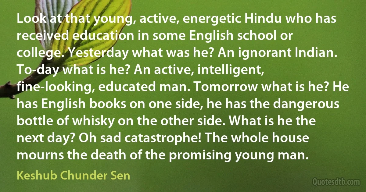 Look at that young, active, energetic Hindu who has received education in some English school or college. Yesterday what was he? An ignorant Indian. To-day what is he? An active, intelligent, fine-looking, educated man. Tomorrow what is he? He has English books on one side, he has the dangerous bottle of whisky on the other side. What is he the next day? Oh sad catastrophe! The whole house mourns the death of the promising young man. (Keshub Chunder Sen)