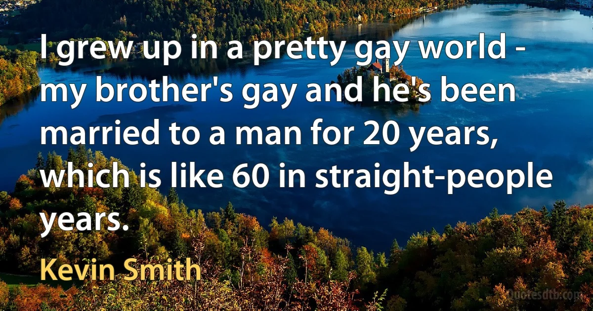 I grew up in a pretty gay world - my brother's gay and he's been married to a man for 20 years, which is like 60 in straight-people years. (Kevin Smith)