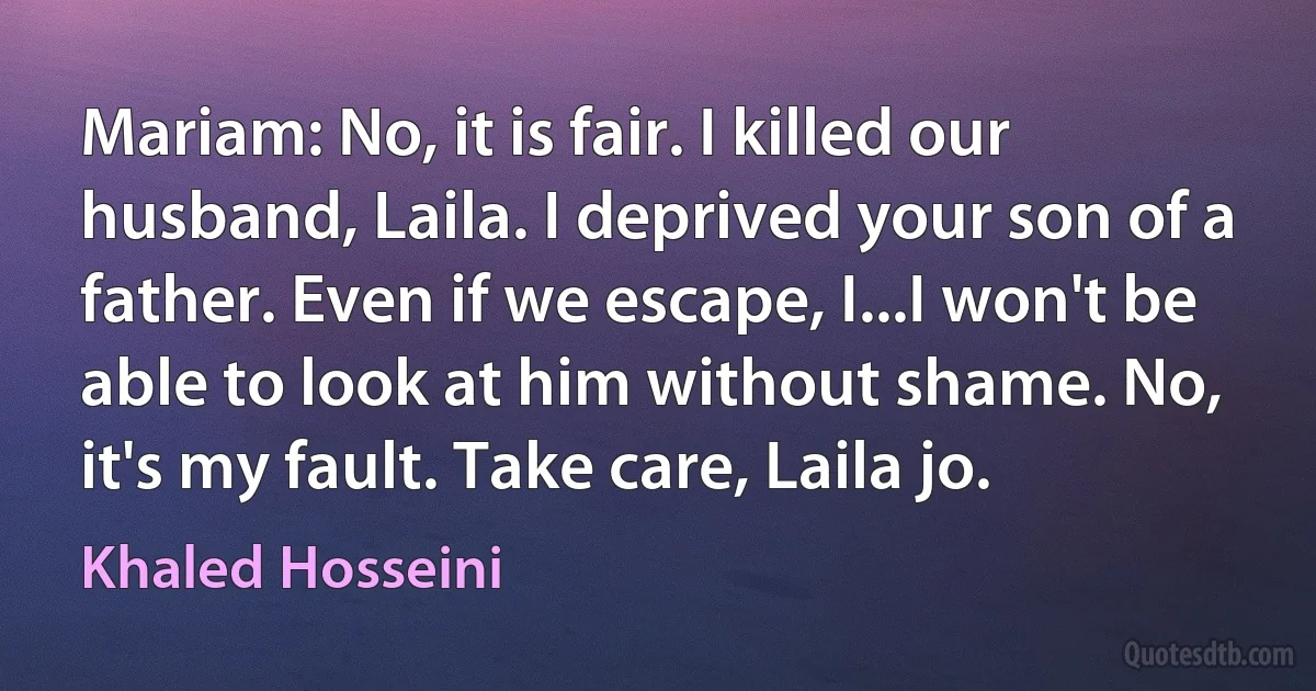 Mariam: No, it is fair. I killed our husband, Laila. I deprived your son of a father. Even if we escape, I...I won't be able to look at him without shame. No, it's my fault. Take care, Laila jo. (Khaled Hosseini)