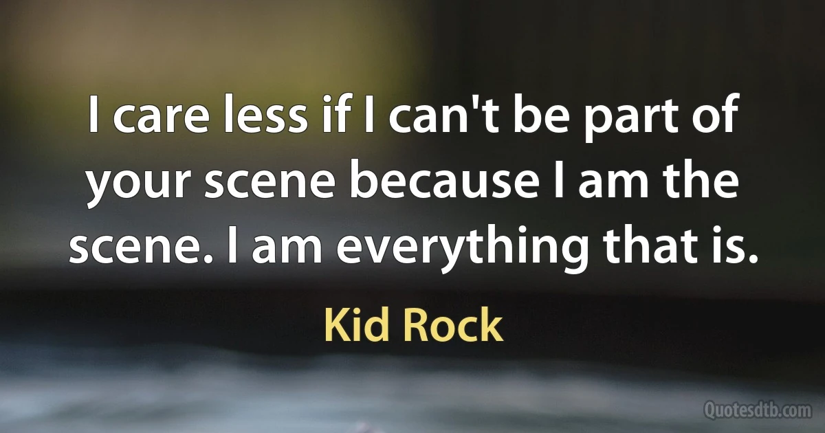 I care less if I can't be part of your scene because I am the scene. I am everything that is. (Kid Rock)