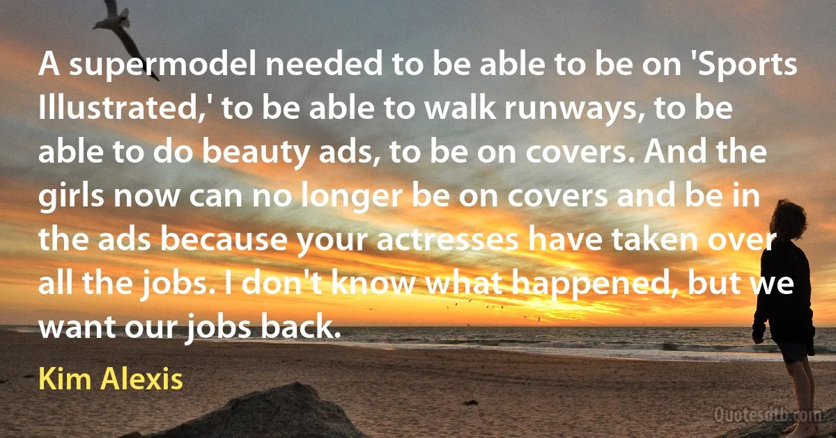 A supermodel needed to be able to be on 'Sports Illustrated,' to be able to walk runways, to be able to do beauty ads, to be on covers. And the girls now can no longer be on covers and be in the ads because your actresses have taken over all the jobs. I don't know what happened, but we want our jobs back. (Kim Alexis)