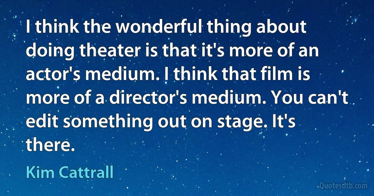 I think the wonderful thing about doing theater is that it's more of an actor's medium. I think that film is more of a director's medium. You can't edit something out on stage. It's there. (Kim Cattrall)