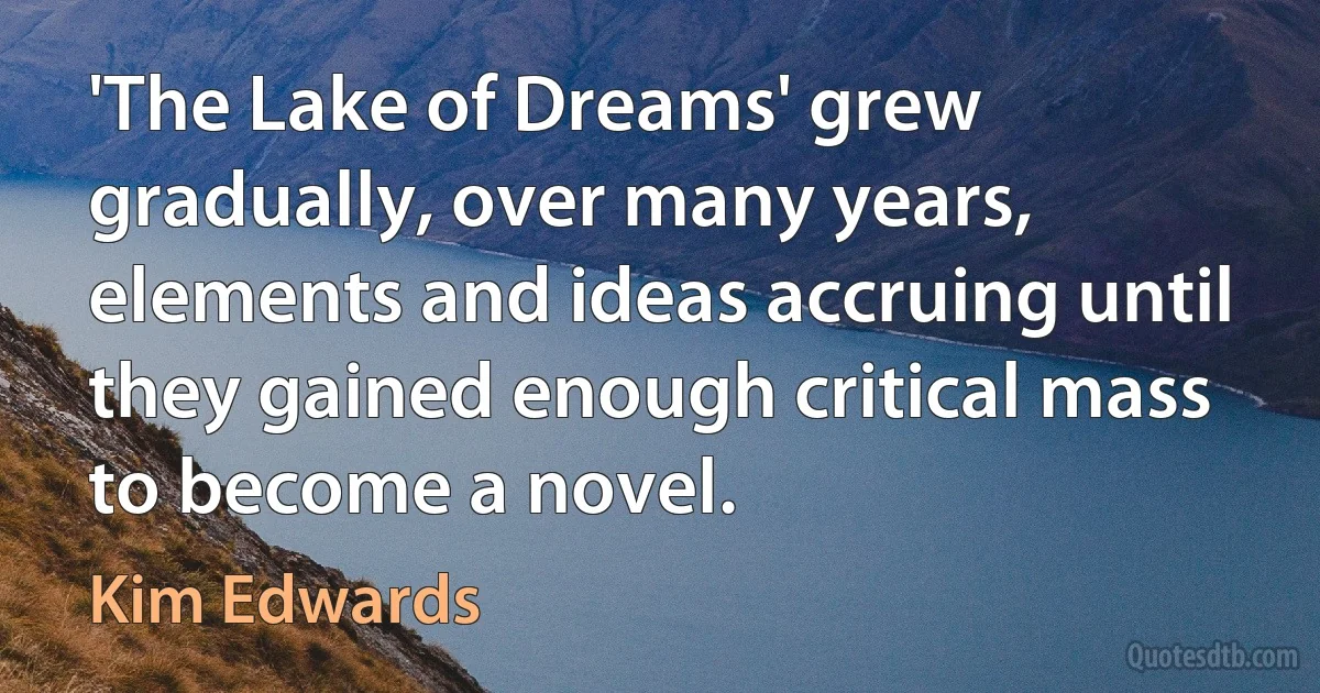 'The Lake of Dreams' grew gradually, over many years, elements and ideas accruing until they gained enough critical mass to become a novel. (Kim Edwards)