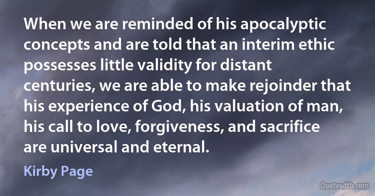 When we are reminded of his apocalyptic concepts and are told that an interim ethic possesses little validity for distant centuries, we are able to make rejoinder that his experience of God, his valuation of man, his call to love, forgiveness, and sacrifice are universal and eternal. (Kirby Page)