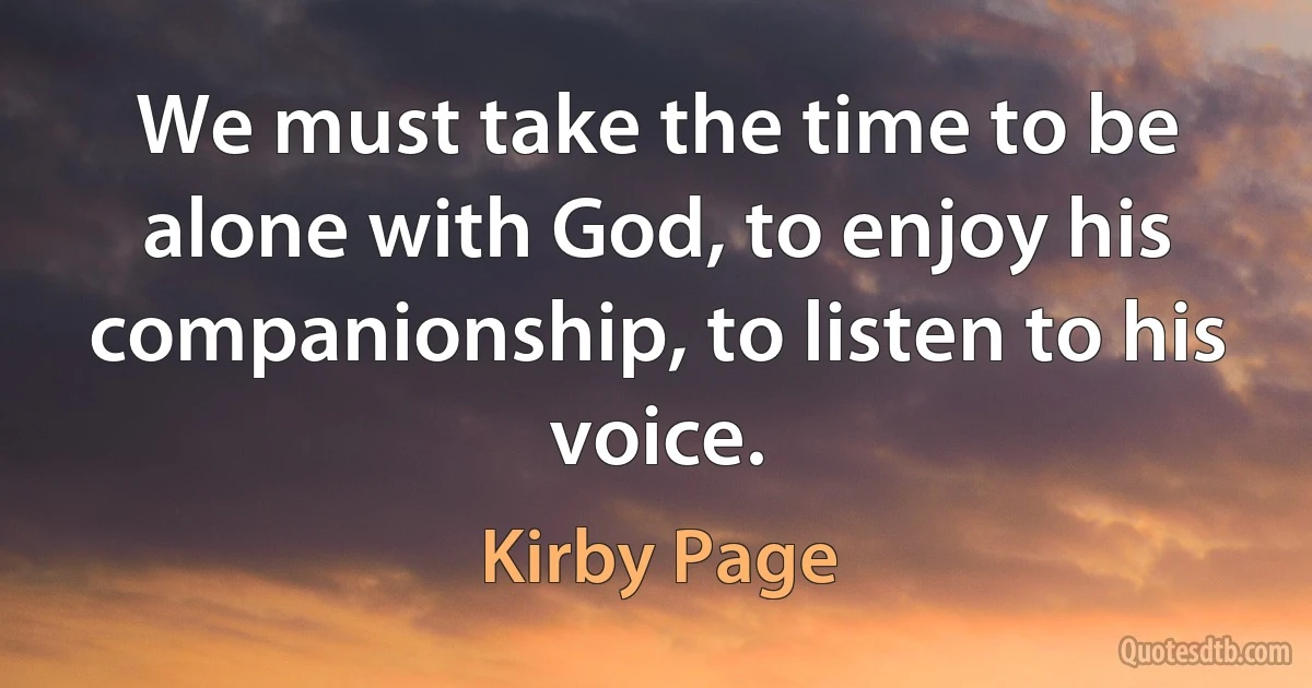 We must take the time to be alone with God, to enjoy his companionship, to listen to his voice. (Kirby Page)