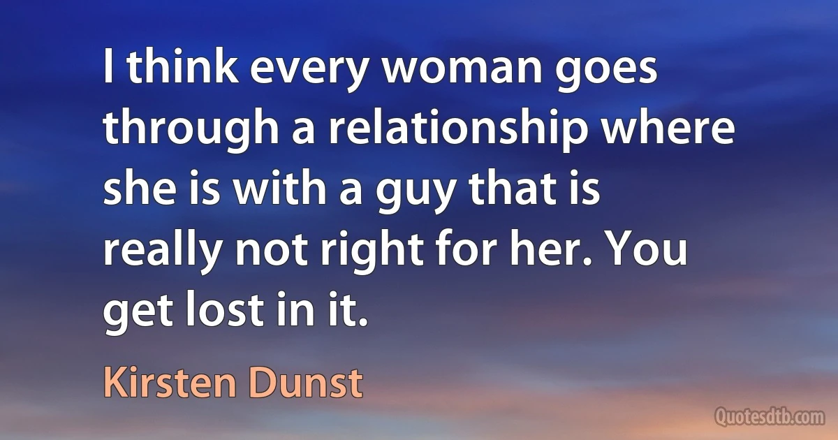 I think every woman goes through a relationship where she is with a guy that is really not right for her. You get lost in it. (Kirsten Dunst)