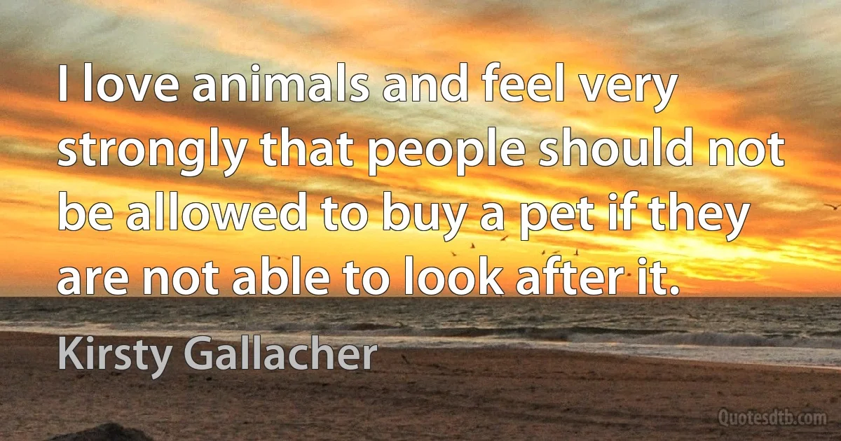 I love animals and feel very strongly that people should not be allowed to buy a pet if they are not able to look after it. (Kirsty Gallacher)