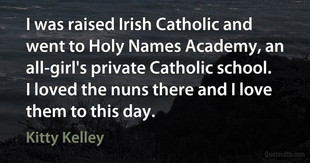 I was raised Irish Catholic and went to Holy Names Academy, an all-girl's private Catholic school. I loved the nuns there and I love them to this day. (Kitty Kelley)