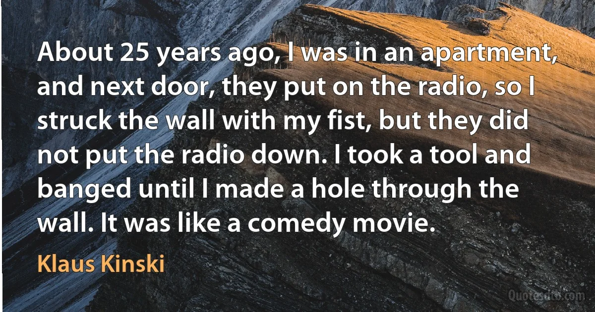 About 25 years ago, I was in an apartment, and next door, they put on the radio, so I struck the wall with my fist, but they did not put the radio down. I took a tool and banged until I made a hole through the wall. It was like a comedy movie. (Klaus Kinski)