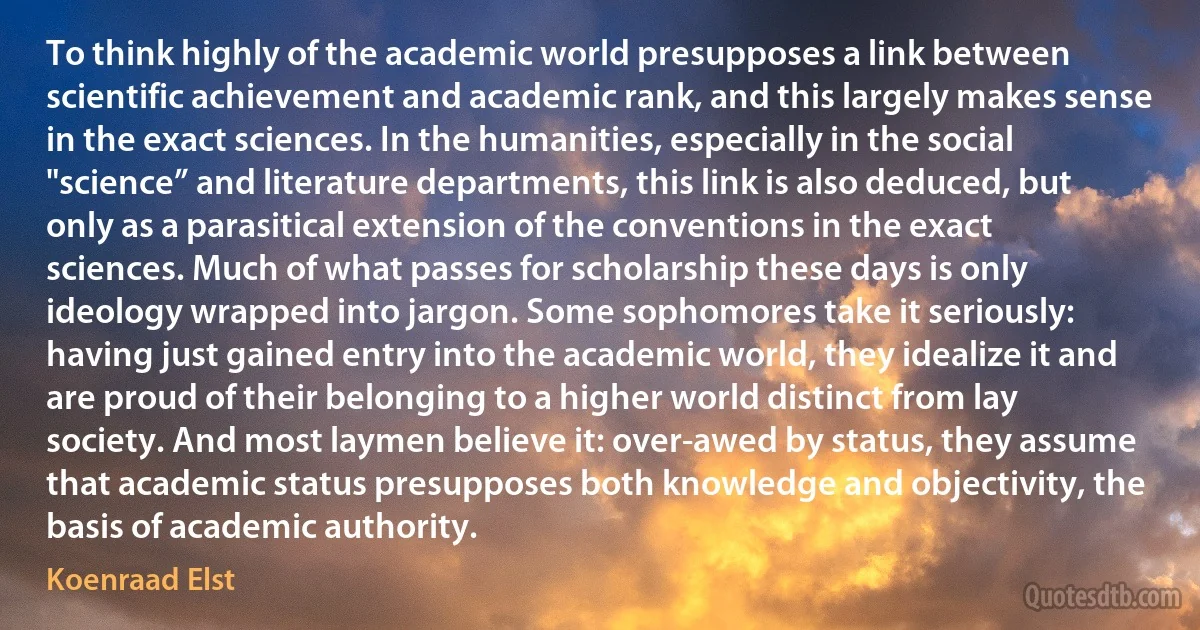 To think highly of the academic world presupposes a link between scientific achievement and academic rank, and this largely makes sense in the exact sciences. In the humanities, especially in the social "science” and literature departments, this link is also deduced, but only as a parasitical extension of the conventions in the exact sciences. Much of what passes for scholarship these days is only ideology wrapped into jargon. Some sophomores take it seriously: having just gained entry into the academic world, they idealize it and are proud of their belonging to a higher world distinct from lay society. And most laymen believe it: over-awed by status, they assume that academic status presupposes both knowledge and objectivity, the basis of academic authority. (Koenraad Elst)