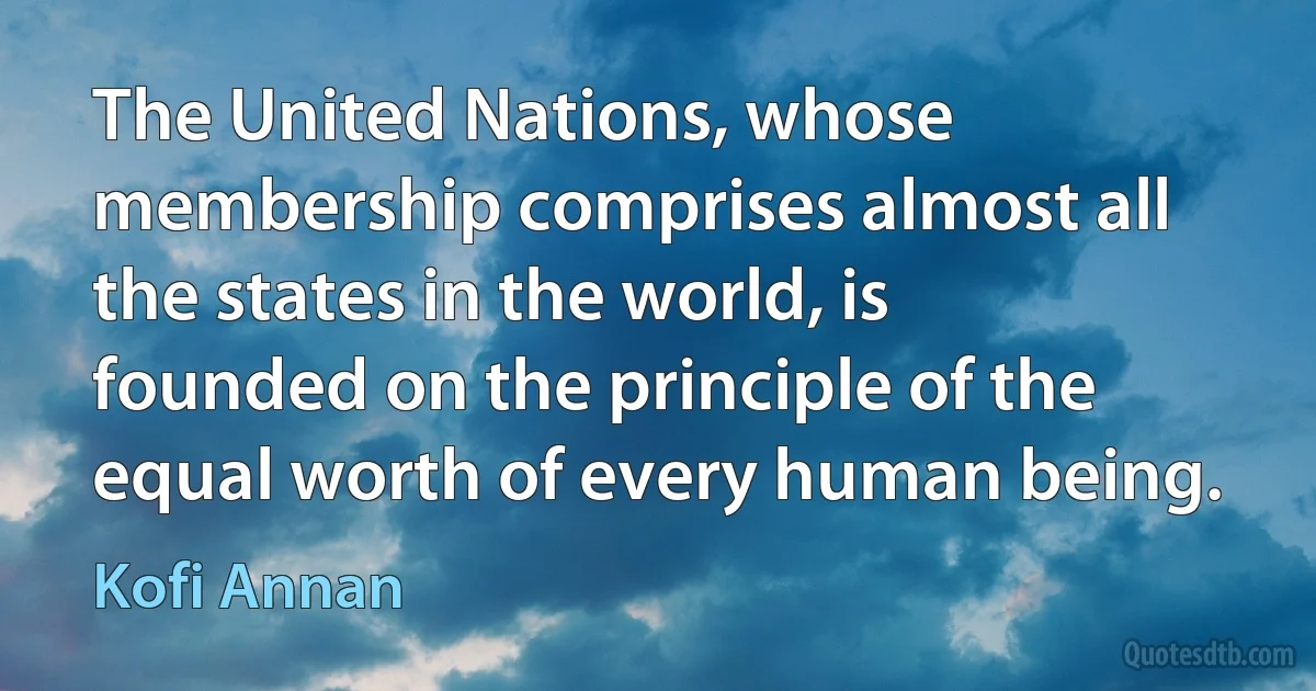 The United Nations, whose membership comprises almost all the states in the world, is founded on the principle of the equal worth of every human being. (Kofi Annan)