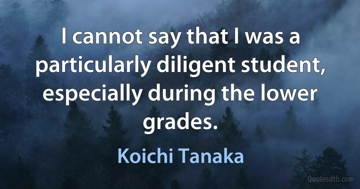 I cannot say that I was a particularly diligent student, especially during the lower grades. (Koichi Tanaka)