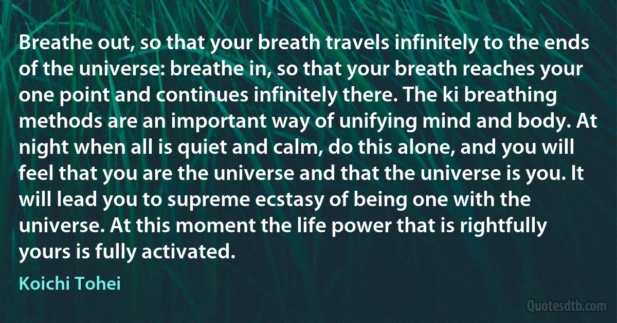 Breathe out, so that your breath travels infinitely to the ends of the universe: breathe in, so that your breath reaches your one point and continues infinitely there. The ki breathing methods are an important way of unifying mind and body. At night when all is quiet and calm, do this alone, and you will feel that you are the universe and that the universe is you. It will lead you to supreme ecstasy of being one with the universe. At this moment the life power that is rightfully yours is fully activated. (Koichi Tohei)