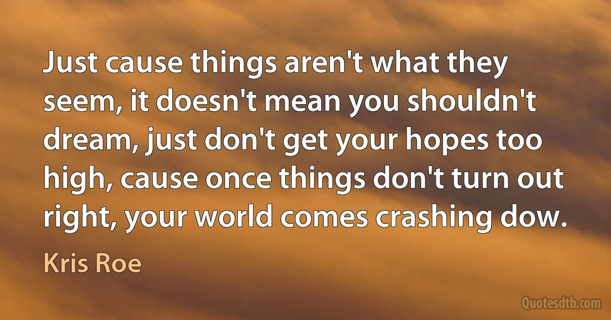 Just cause things aren't what they seem, it doesn't mean you shouldn't dream, just don't get your hopes too high, cause once things don't turn out right, your world comes crashing dow. (Kris Roe)