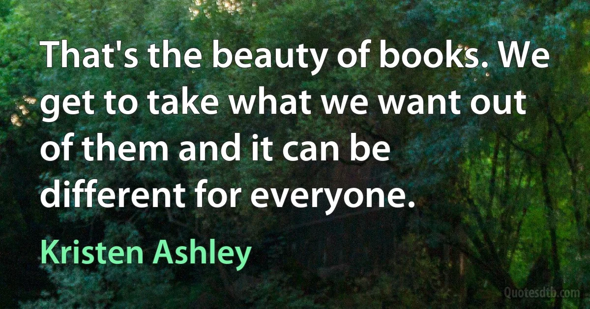 That's the beauty of books. We get to take what we want out of them and it can be different for everyone. (Kristen Ashley)