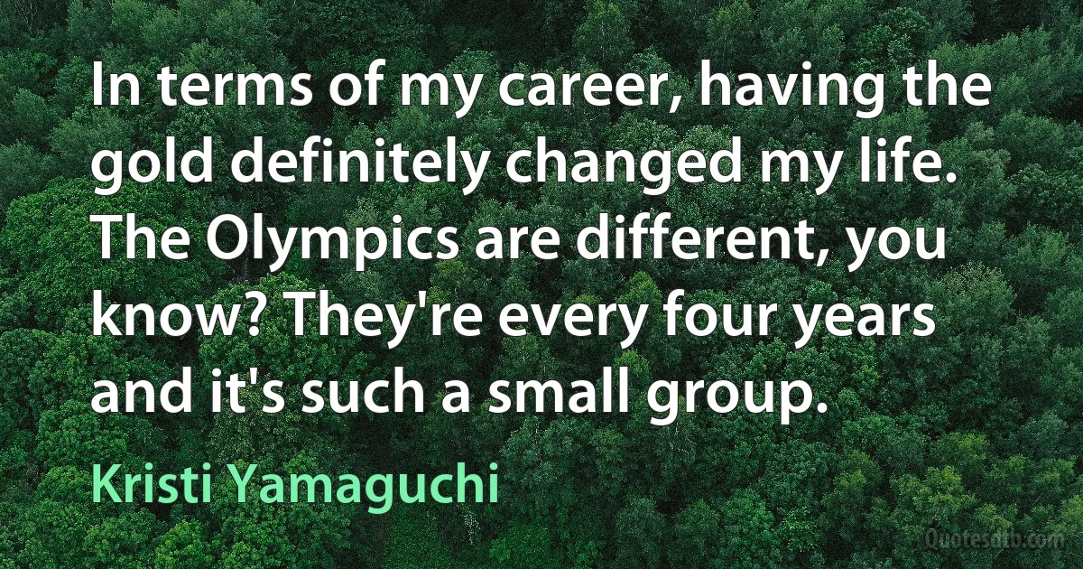 In terms of my career, having the gold definitely changed my life. The Olympics are different, you know? They're every four years and it's such a small group. (Kristi Yamaguchi)