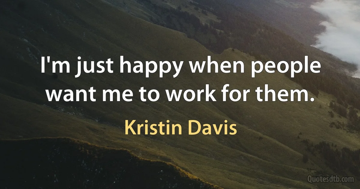 I'm just happy when people want me to work for them. (Kristin Davis)