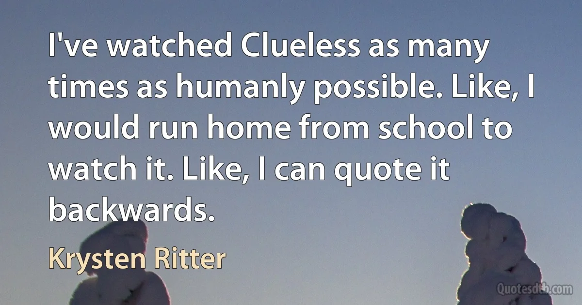 I've watched Clueless as many times as humanly possible. Like, I would run home from school to watch it. Like, I can quote it backwards. (Krysten Ritter)