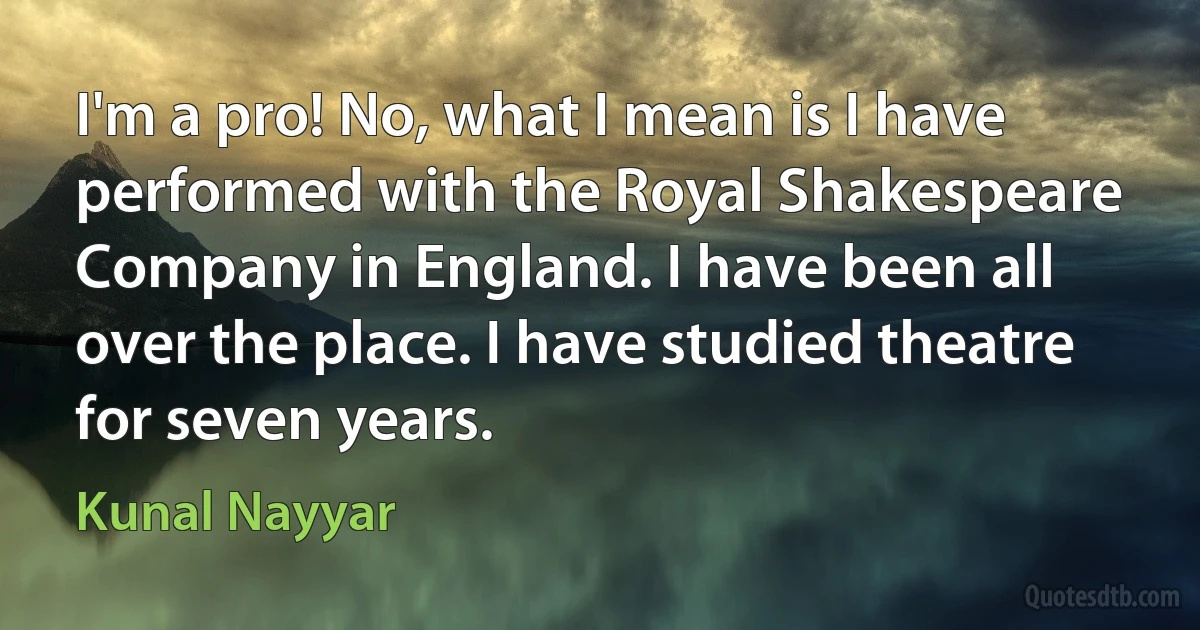 I'm a pro! No, what I mean is I have performed with the Royal Shakespeare Company in England. I have been all over the place. I have studied theatre for seven years. (Kunal Nayyar)