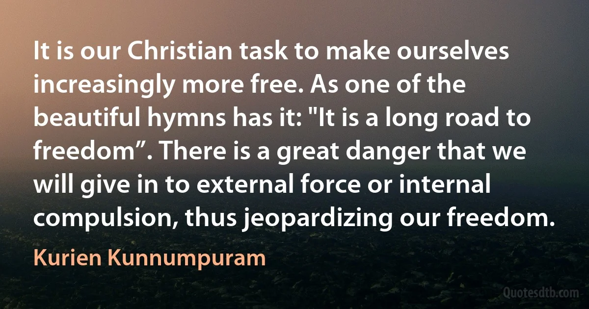 It is our Christian task to make ourselves increasingly more free. As one of the beautiful hymns has it: "It is a long road to freedom”. There is a great danger that we will give in to external force or internal compulsion, thus jeopardizing our freedom. (Kurien Kunnumpuram)