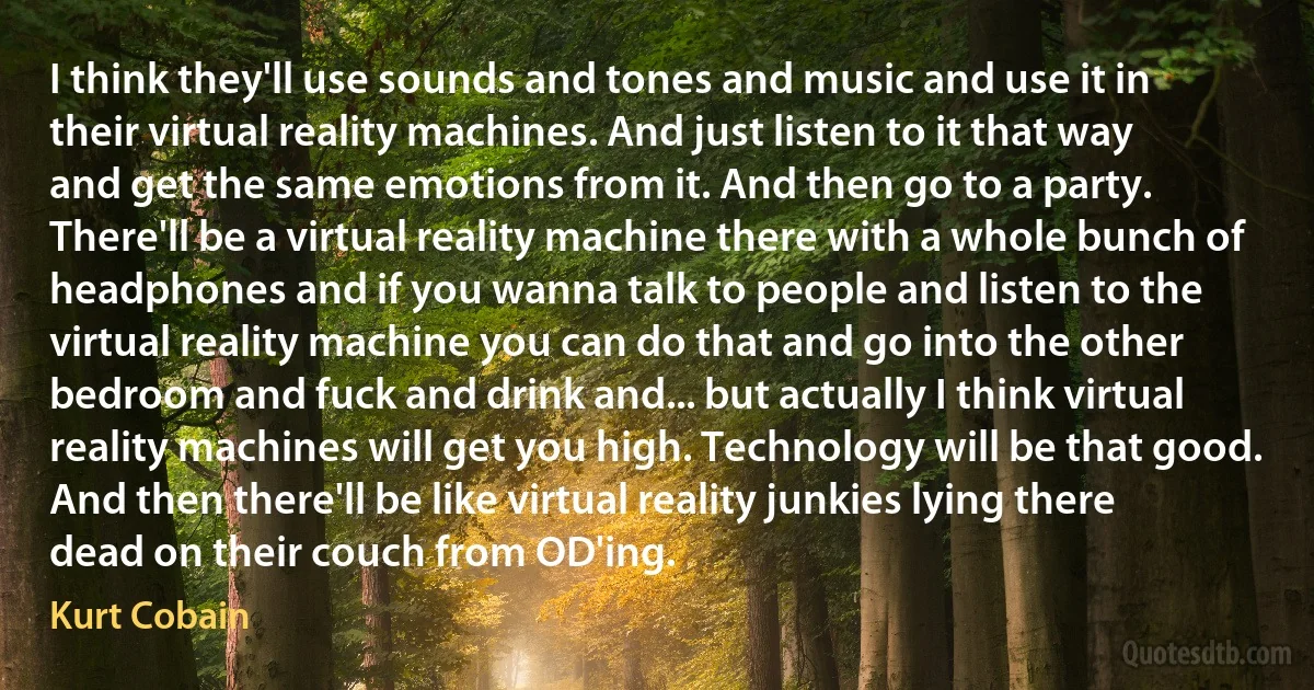 I think they'll use sounds and tones and music and use it in their virtual reality machines. And just listen to it that way and get the same emotions from it. And then go to a party. There'll be a virtual reality machine there with a whole bunch of headphones and if you wanna talk to people and listen to the virtual reality machine you can do that and go into the other bedroom and fuck and drink and... but actually I think virtual reality machines will get you high. Technology will be that good. And then there'll be like virtual reality junkies lying there dead on their couch from OD'ing. (Kurt Cobain)