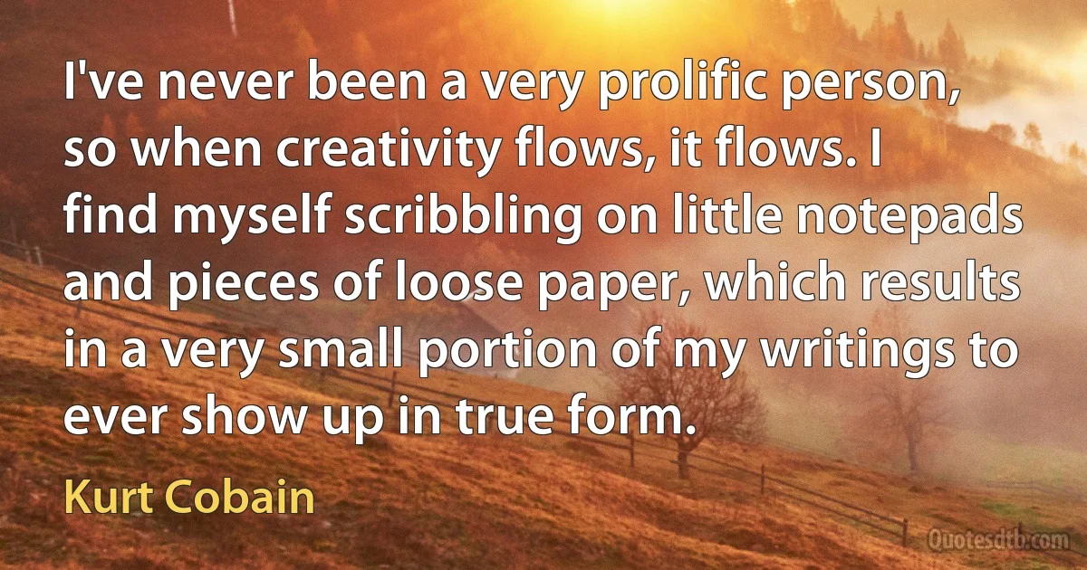 I've never been a very prolific person, so when creativity flows, it flows. I find myself scribbling on little notepads and pieces of loose paper, which results in a very small portion of my writings to ever show up in true form. (Kurt Cobain)