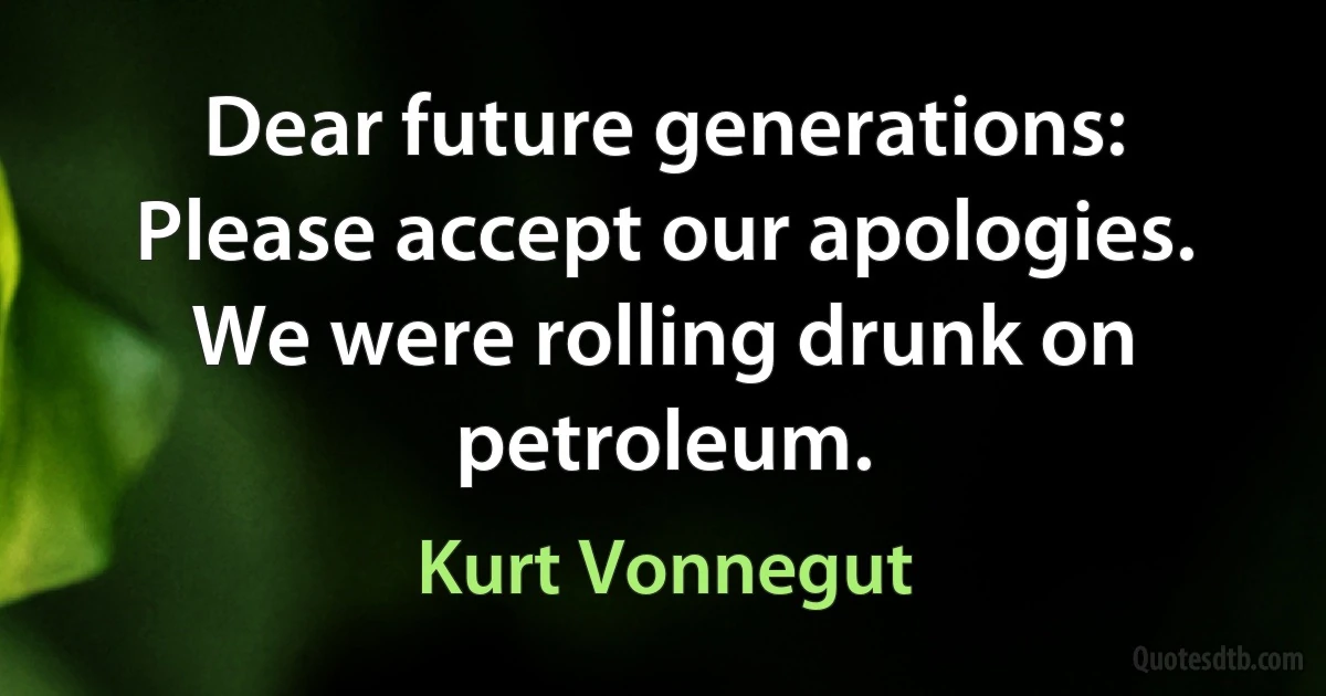 Dear future generations: Please accept our apologies. We were rolling drunk on petroleum. (Kurt Vonnegut)