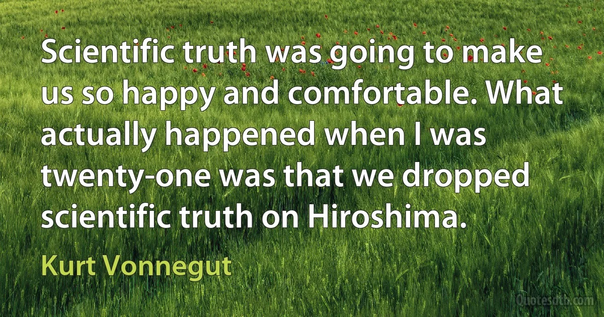 Scientific truth was going to make us so happy and comfortable. What actually happened when I was twenty-one was that we dropped scientific truth on Hiroshima. (Kurt Vonnegut)