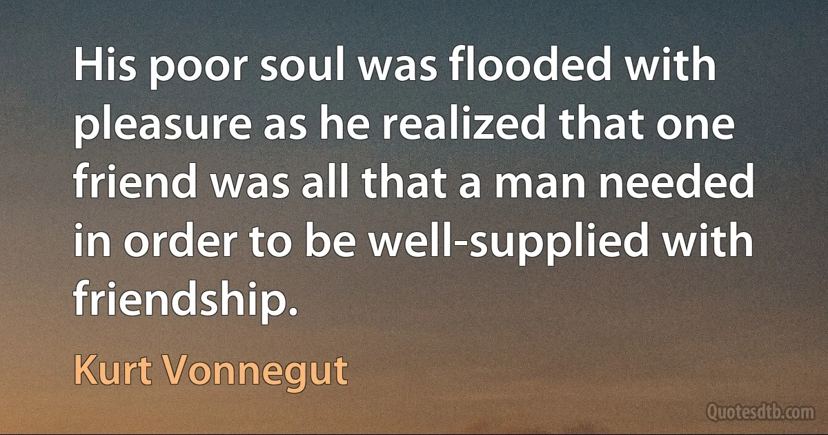 His poor soul was flooded with pleasure as he realized that one friend was all that a man needed in order to be well-supplied with friendship. (Kurt Vonnegut)