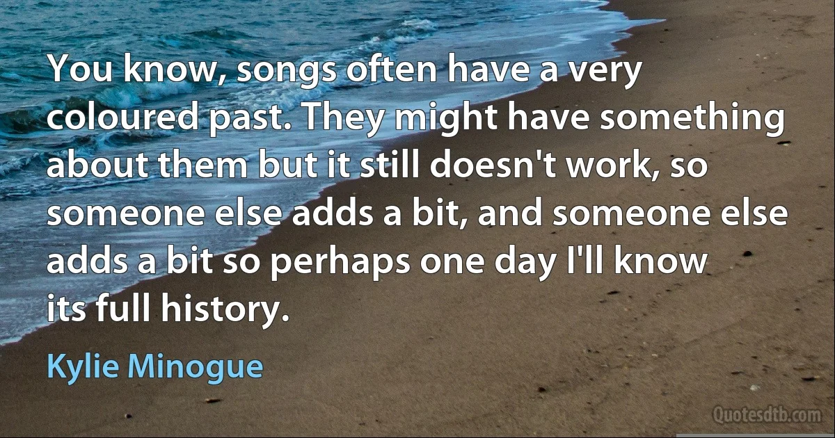 You know, songs often have a very coloured past. They might have something about them but it still doesn't work, so someone else adds a bit, and someone else adds a bit so perhaps one day I'll know its full history. (Kylie Minogue)