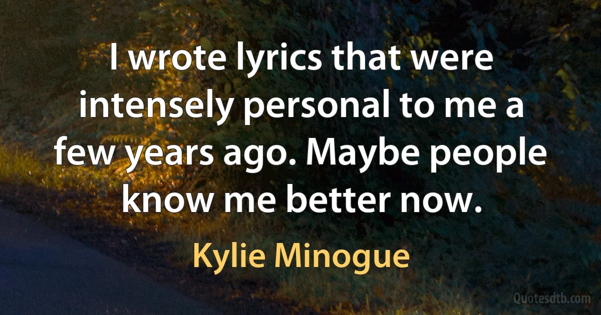 I wrote lyrics that were intensely personal to me a few years ago. Maybe people know me better now. (Kylie Minogue)