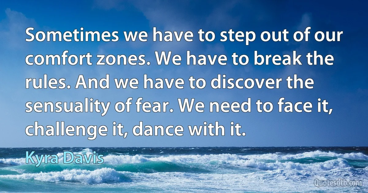 Sometimes we have to step out of our comfort zones. We have to break the rules. And we have to discover the sensuality of fear. We need to face it, challenge it, dance with it. (Kyra Davis)