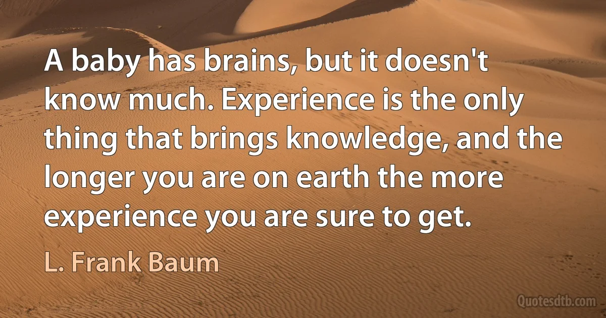 A baby has brains, but it doesn't know much. Experience is the only thing that brings knowledge, and the longer you are on earth the more experience you are sure to get. (L. Frank Baum)