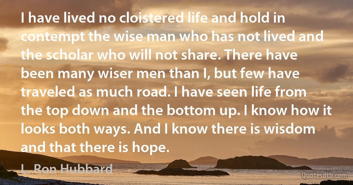 I have lived no cloistered life and hold in contempt the wise man who has not lived and the scholar who will not share. There have been many wiser men than I, but few have traveled as much road. I have seen life from the top down and the bottom up. I know how it looks both ways. And I know there is wisdom and that there is hope. (L. Ron Hubbard)