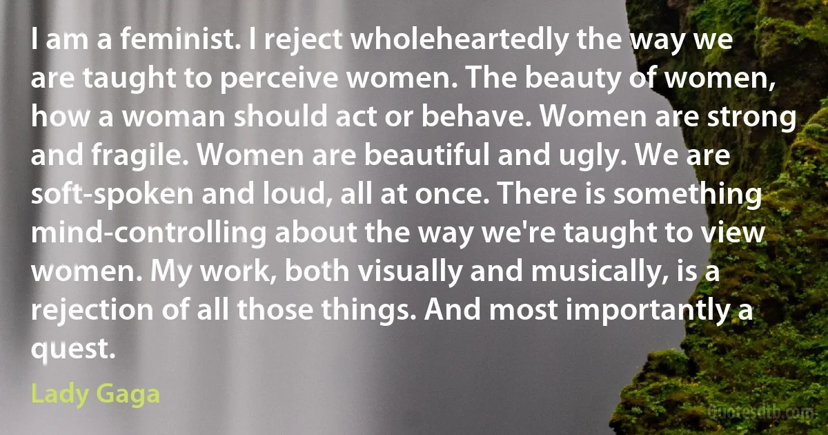 I am a feminist. I reject wholeheartedly the way we are taught to perceive women. The beauty of women, how a woman should act or behave. Women are strong and fragile. Women are beautiful and ugly. We are soft-spoken and loud, all at once. There is something mind-controlling about the way we're taught to view women. My work, both visually and musically, is a rejection of all those things. And most importantly a quest. (Lady Gaga)