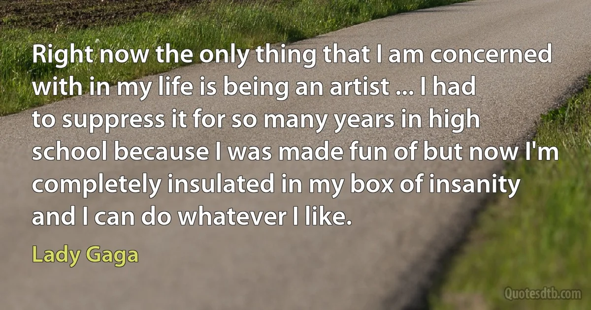 Right now the only thing that I am concerned with in my life is being an artist ... I had to suppress it for so many years in high school because I was made fun of but now I'm completely insulated in my box of insanity and I can do whatever I like. (Lady Gaga)