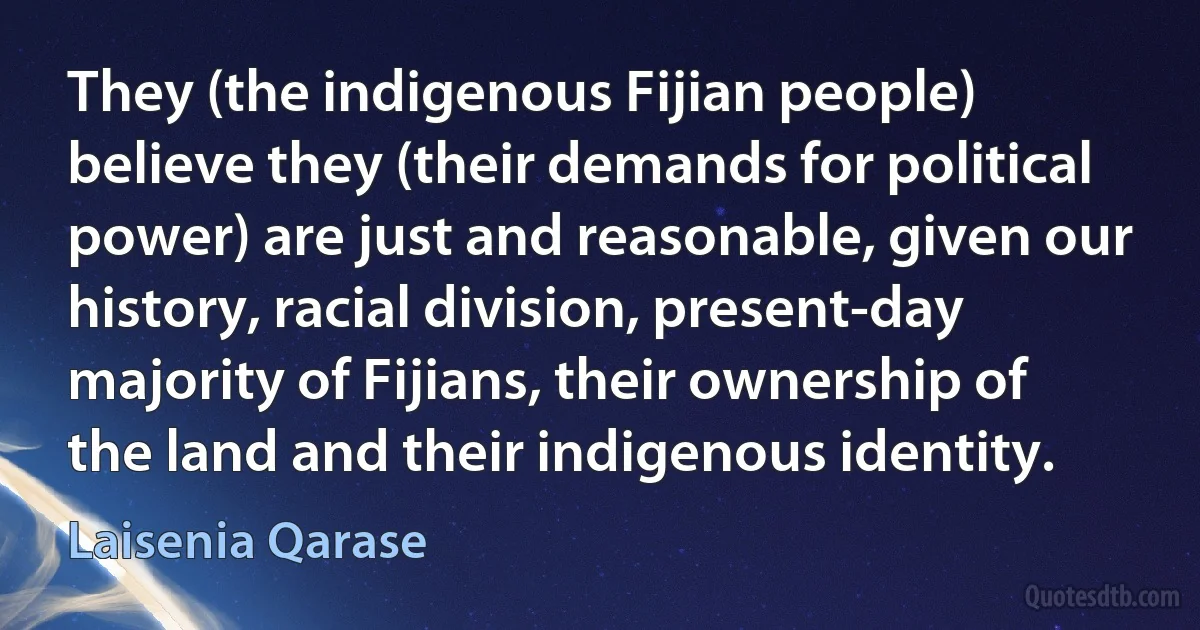 They (the indigenous Fijian people) believe they (their demands for political power) are just and reasonable, given our history, racial division, present-day majority of Fijians, their ownership of the land and their indigenous identity. (Laisenia Qarase)