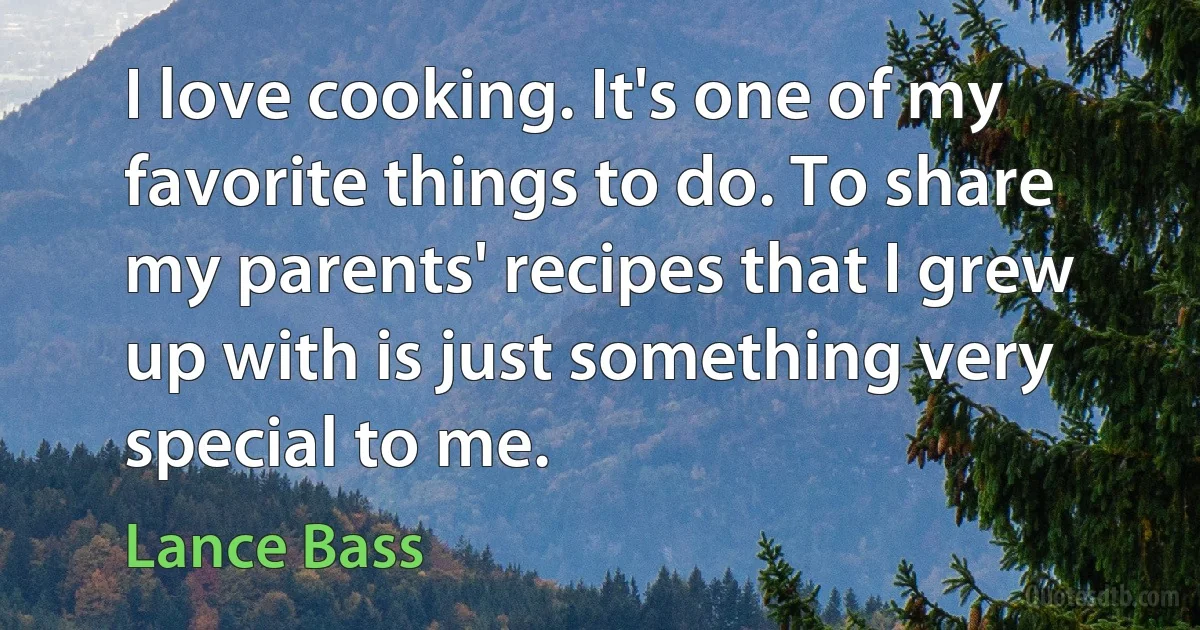 I love cooking. It's one of my favorite things to do. To share my parents' recipes that I grew up with is just something very special to me. (Lance Bass)