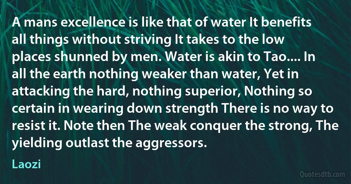 A mans excellence is like that of water It benefits all things without striving It takes to the low places shunned by men. Water is akin to Tao.... In all the earth nothing weaker than water, Yet in attacking the hard, nothing superior, Nothing so certain in wearing down strength There is no way to resist it. Note then The weak conquer the strong, The yielding outlast the aggressors. (Laozi)