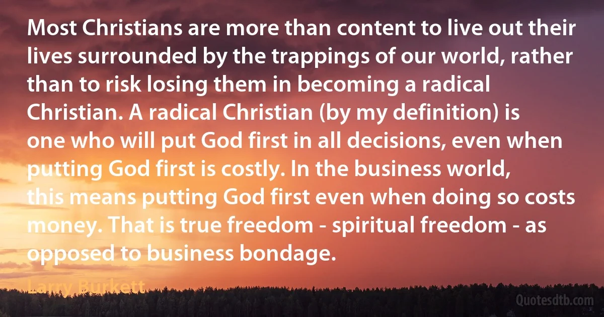 Most Christians are more than content to live out their lives surrounded by the trappings of our world, rather than to risk losing them in becoming a radical Christian. A radical Christian (by my definition) is one who will put God first in all decisions, even when putting God first is costly. In the business world, this means putting God first even when doing so costs money. That is true freedom - spiritual freedom - as opposed to business bondage. (Larry Burkett)