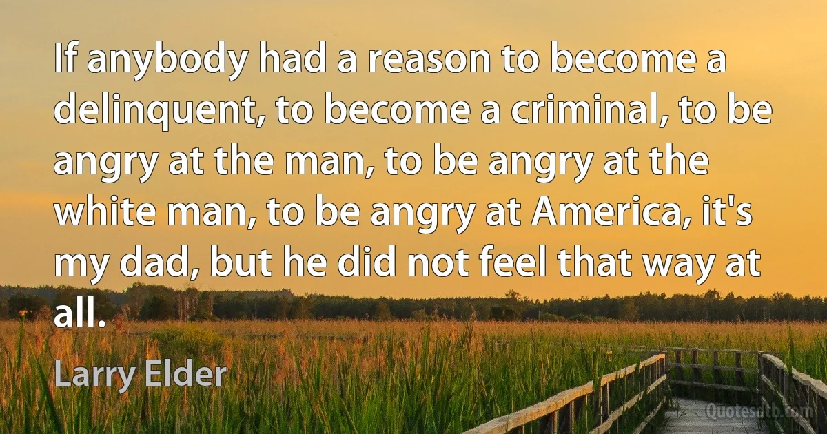 If anybody had a reason to become a delinquent, to become a criminal, to be angry at the man, to be angry at the white man, to be angry at America, it's my dad, but he did not feel that way at all. (Larry Elder)