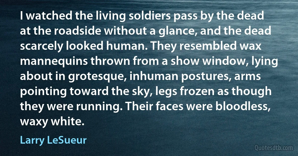 I watched the living soldiers pass by the dead at the roadside without a glance, and the dead scarcely looked human. They resembled wax mannequins thrown from a show window, lying about in grotesque, inhuman postures, arms pointing toward the sky, legs frozen as though they were running. Their faces were bloodless, waxy white. (Larry LeSueur)