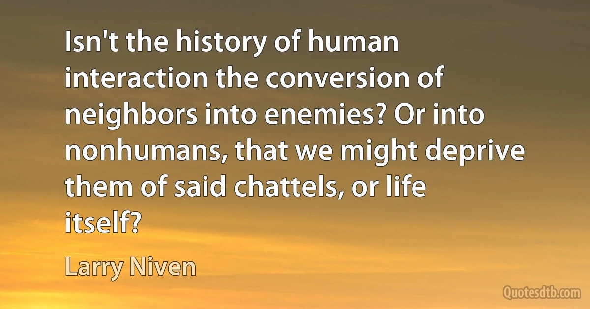 Isn't the history of human interaction the conversion of neighbors into enemies? Or into nonhumans, that we might deprive them of said chattels, or life itself? (Larry Niven)