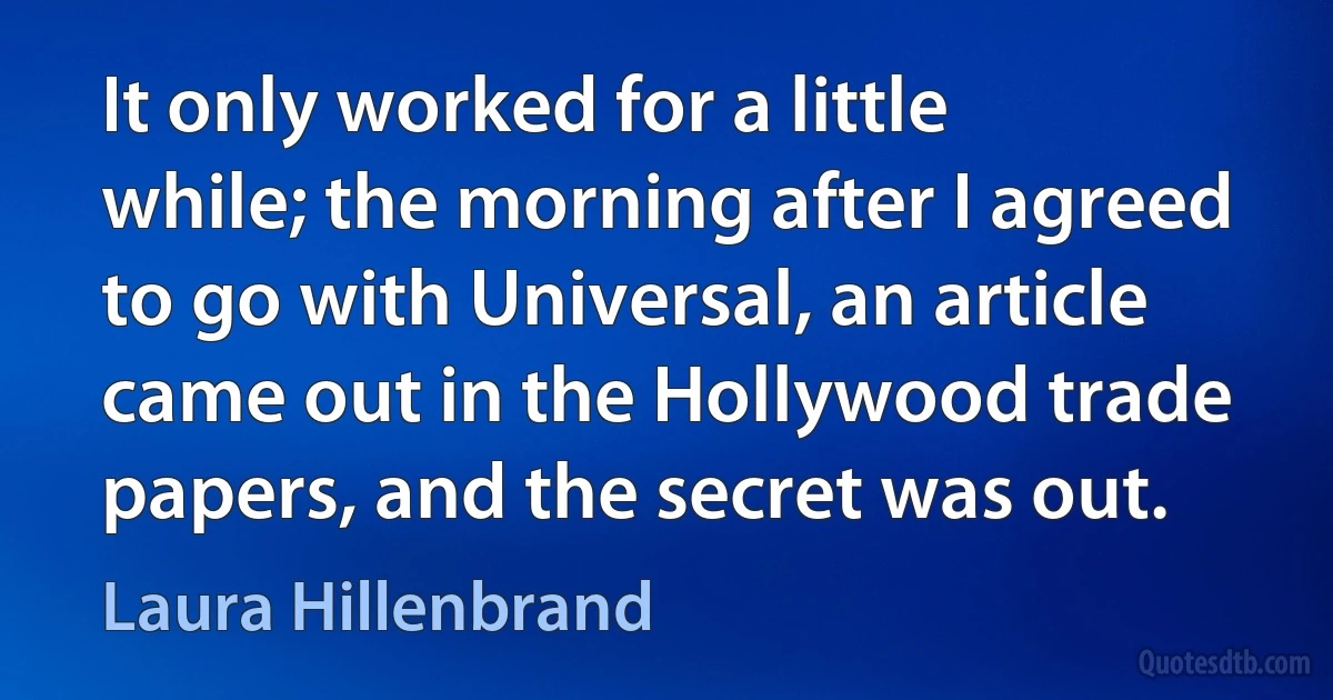 It only worked for a little while; the morning after I agreed to go with Universal, an article came out in the Hollywood trade papers, and the secret was out. (Laura Hillenbrand)