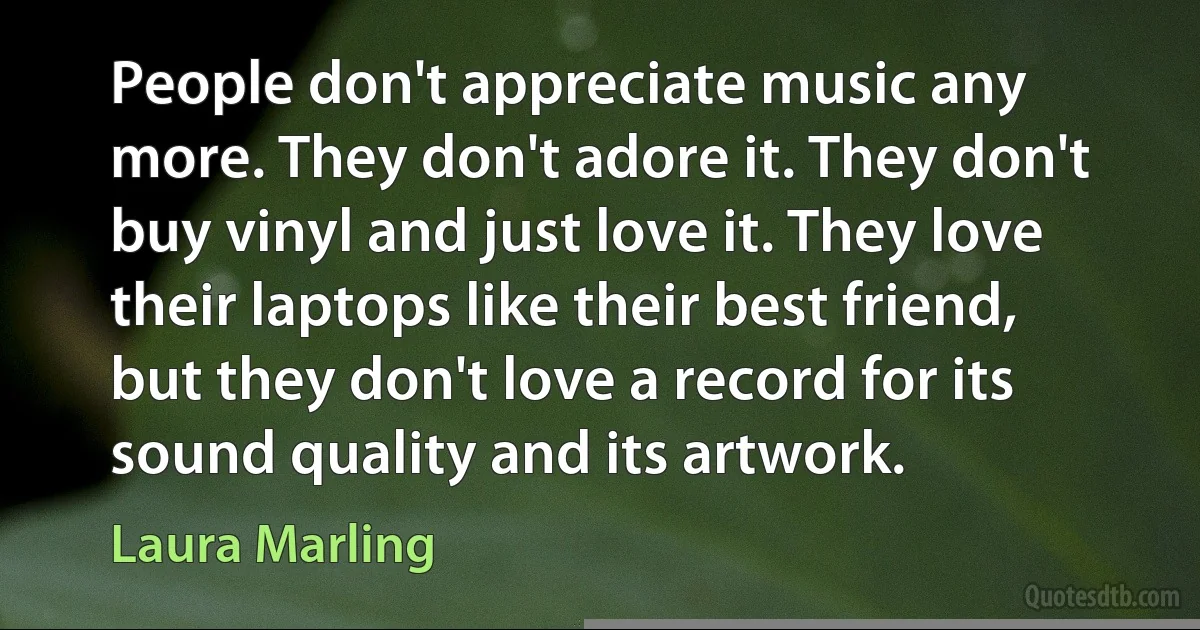 People don't appreciate music any more. They don't adore it. They don't buy vinyl and just love it. They love their laptops like their best friend, but they don't love a record for its sound quality and its artwork. (Laura Marling)