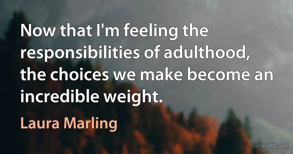 Now that I'm feeling the responsibilities of adulthood, the choices we make become an incredible weight. (Laura Marling)