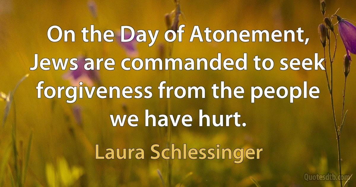 On the Day of Atonement, Jews are commanded to seek forgiveness from the people we have hurt. (Laura Schlessinger)