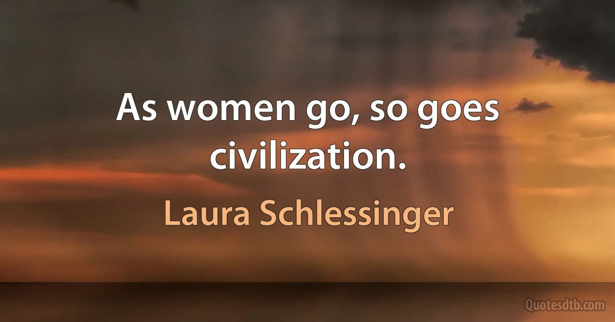 As women go, so goes civilization. (Laura Schlessinger)