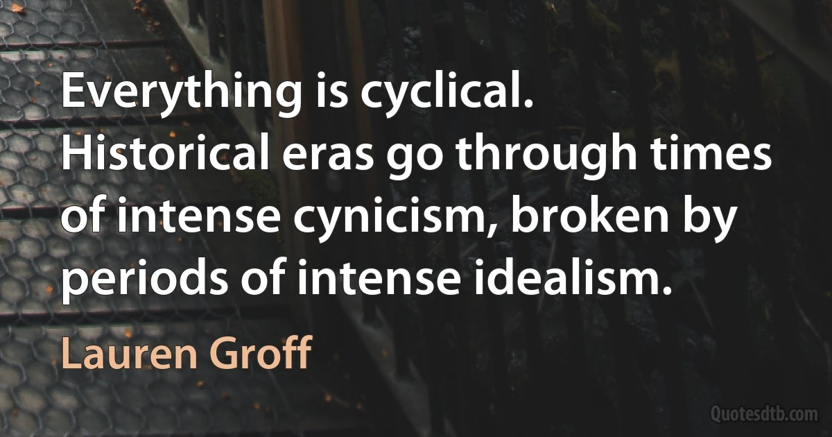 Everything is cyclical. Historical eras go through times of intense cynicism, broken by periods of intense idealism. (Lauren Groff)